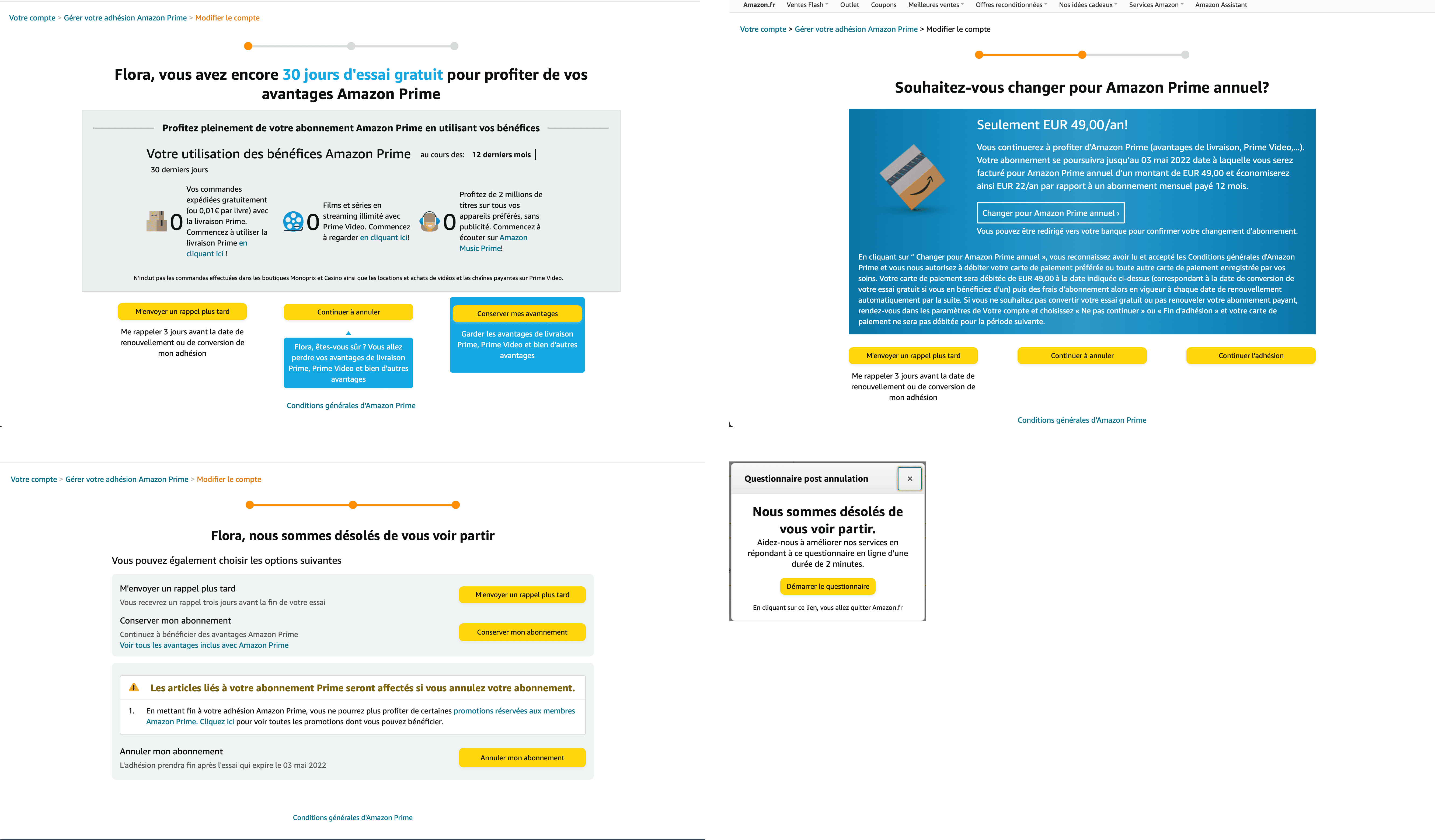 4 écrans pour se désabonner de Amazon Prime. Premier écran “Prénom vous avez encore 30 jours d'essai gratuit pour profiter d’amazon prime” suivi de 3 boutons “M’envoyer un rappel plus tard”, “Continuer à annuler” et “Conserver mes avantages”. En cliquant sur continuer à annuler, nous arrivons sur le 2e écran “souhaitez-vous changer pour Amazon Prime annuel?” suivi de 3 boutons “M’envoyer un rappel plus tard”, “Continuer à annuler” et “Conserver mes avantages”. En cliquant sur continuer à annuler, nous arrivons sur le 3e écran “Prénom, nous sommes désolés de vous voir partir” suis de 3 boutons “M’envoyer un rappel plus tard”, “Conserver mon abonnement” et “Annuler mon abonnement”.  En cliquant sur Annuler mon abonnement, nous arrivons sur une pop up “Nous sommes désolés de vous voir partir. Aidez-nous à améliorer nos services en répondant à ce questionnaire en ligne d’une durée de 2 minutes.” avec un bouton “Démarrer le questionnaire”