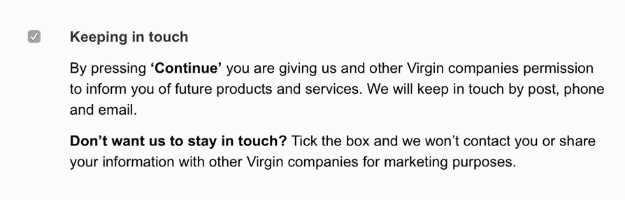 Checkbox with the title ‘Keeping in touch’ and the description ‘By pressing Continue you are giving us and other Virgin companies permission to inform you of future products and services. We will keep in touch by post, phone and email. Don’t want us to stay in touch ? Tick the box and we won’t contact you or share your information with other Virgin companies for marketing purposes’.