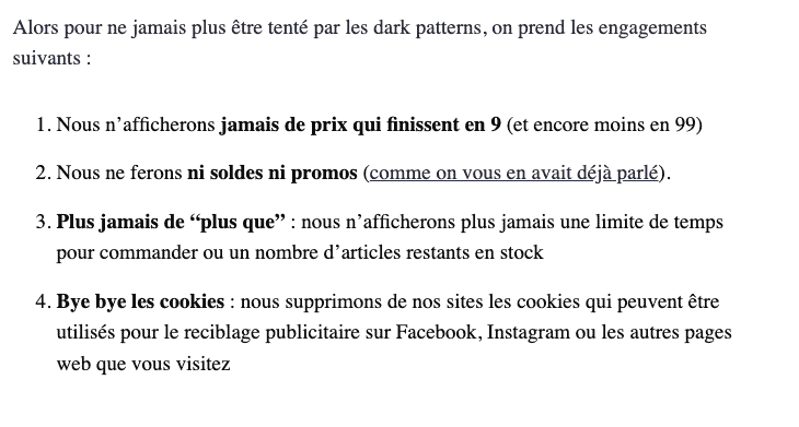 Alors pour ne jamais plus être tenté par les dark patterns, on prend les engagements suivants :  1. Nous n’afficherons jamais de prix qui finissent en 9 (et encore moins en 99) 2. Nous ne ferons ni soldes ni promos (comme on vous en avait déjà parlé). 3. Plus jamais de “plus que” : nous n’afficherons plus jamais une limite de temps pour commander ou un nombre d’articles restants en stock.  4. Bye bye les cookies : nous supprimons de nos sites les cookies qui peuvent être utilisés pour le reciblage publicitaire sur Facebook, Instagram ou les autres pages web que vous visitez.